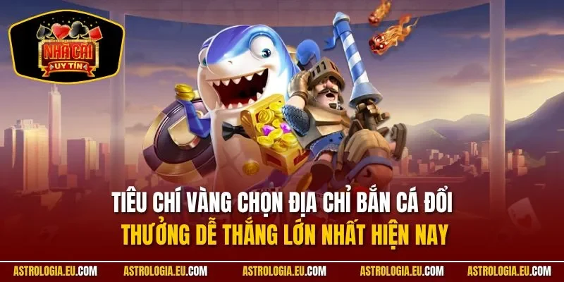 Tiêu chí vàng chọn địa chỉ bắn cá đổi thưởng dễ thắng lớn nhất hiện nay